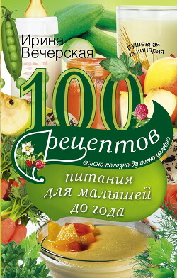100 рецептов питания для малышей до года. Вкусно, полезно, душевно, целебно - Вечерская Ирина